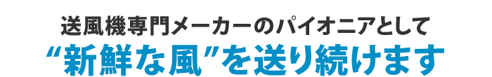 送風機専門メーカーのパイオニアとして新鮮な風を送り続けます