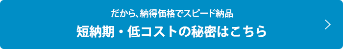 だから、納得価格でスピード納品  短納期・低コストの秘密はこちら