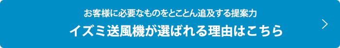 お客様に必要なものをとことん追及する提案力  イズミ送風機が選ばれる理由はこちら