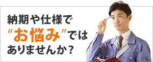 納期や仕様でお悩みではありませんか？